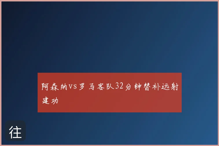 阿森纳vs罗马客队32分钟替补远射建功