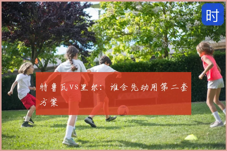 特鲁瓦vs里尔：谁会先动用第二套方案
